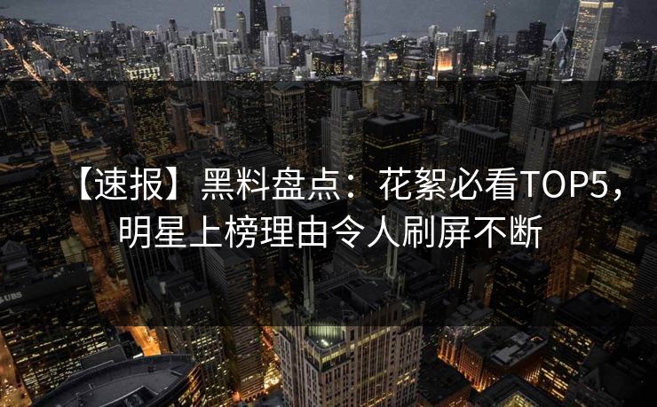 【速报】黑料盘点:花絮必看TOP5,明星上榜理由令人刷屏不断