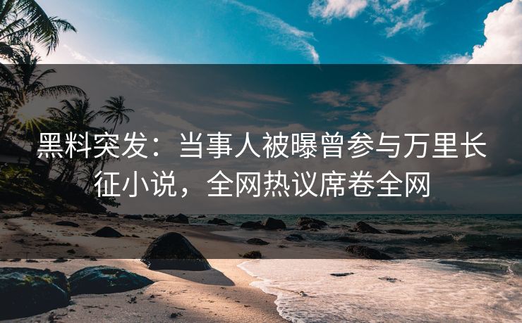 黑料突发：当事人被曝曾参与万里长征小说，全网热议席卷全网