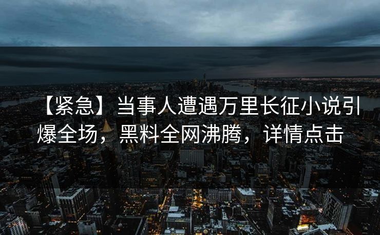 【紧急】当事人遭遇万里长征小说引爆全场，黑料全网沸腾，详情点击