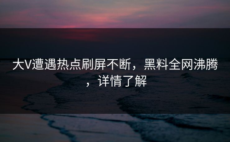 大V遭遇热点刷屏不断，黑料全网沸腾，详情了解