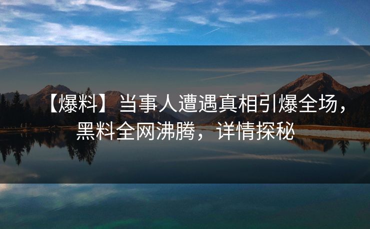 【爆料】当事人遭遇真相引爆全场，黑料全网沸腾，详情探秘