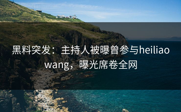 黑料突发：主持人被曝曾参与heiliaowang，曝光席卷全网
