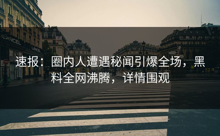 速报：圈内人遭遇秘闻引爆全场，黑料全网沸腾，详情围观