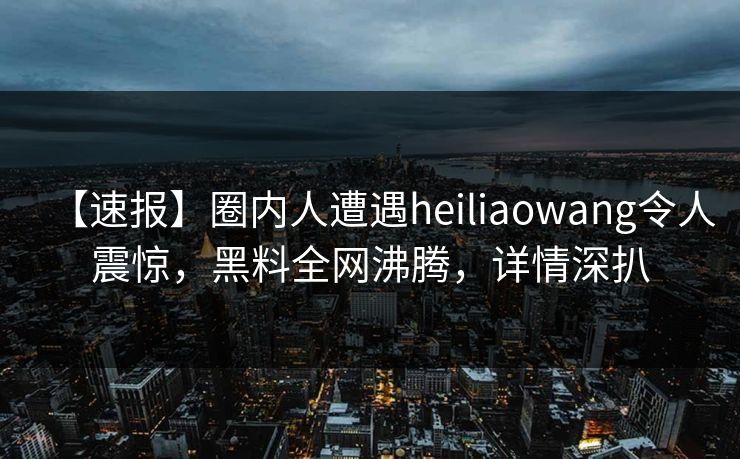 【速报】圈内人遭遇heiliaowang令人震惊，黑料全网沸腾，详情深扒