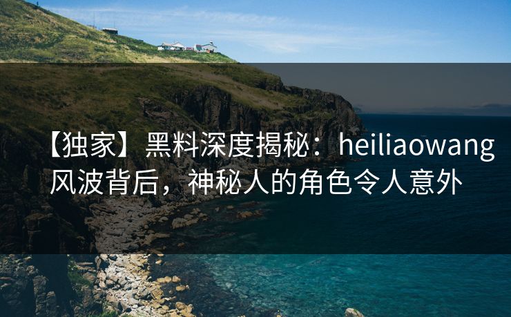 【独家】黑料深度揭秘：heiliaowang风波背后，神秘人的角色令人意外  第1张