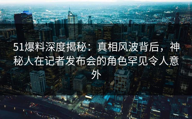 51爆料深度揭秘：真相风波背后，神秘人在记者发布会的角色罕见令人意外