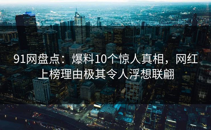 91网盘点：爆料10个惊人真相，网红上榜理由极其令人浮想联翩