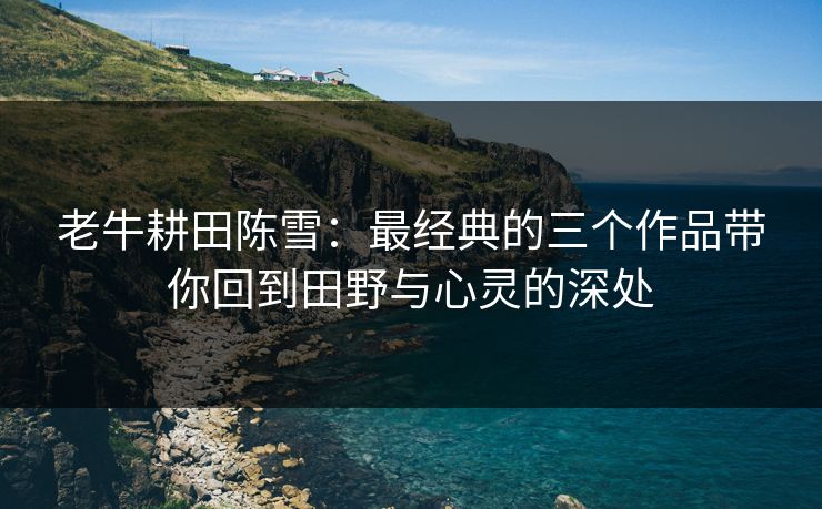 老牛耕田陈雪：最经典的三个作品带你回到田野与心灵的深处