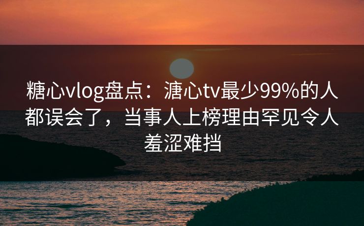 糖心vlog盘点：溏心tv最少99%的人都误会了，当事人上榜理由罕见令人羞涩难挡
