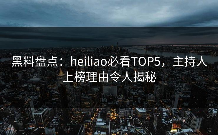 黑料盘点：heiliao必看TOP5，主持人上榜理由令人揭秘