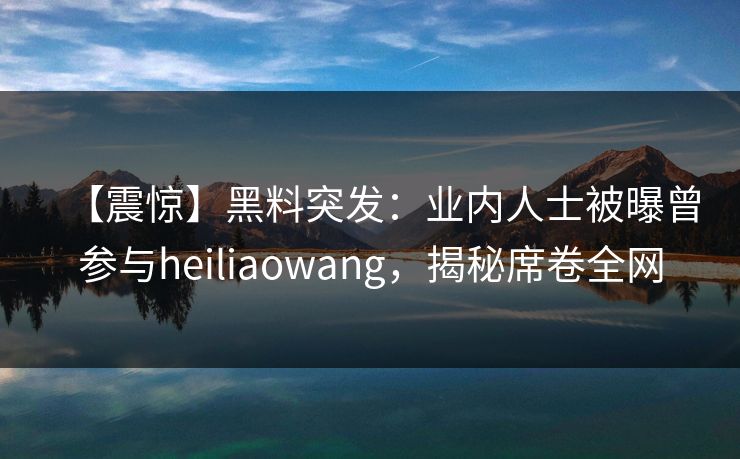 【震惊】黑料突发：业内人士被曝曾参与heiliaowang，揭秘席卷全网