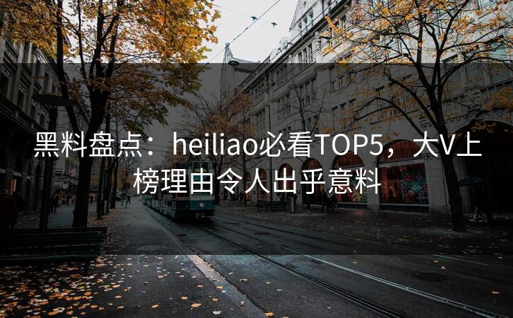 黑料盘点：heiliao必看TOP5，大V上榜理由令人出乎意料