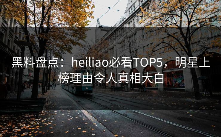 黑料盘点：heiliao必看TOP5，明星上榜理由令人真相大白