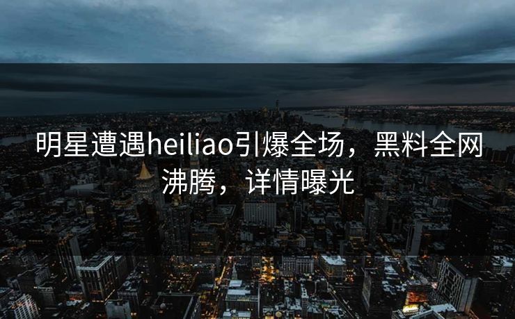 明星遭遇heiliao引爆全场，黑料全网沸腾，详情曝光