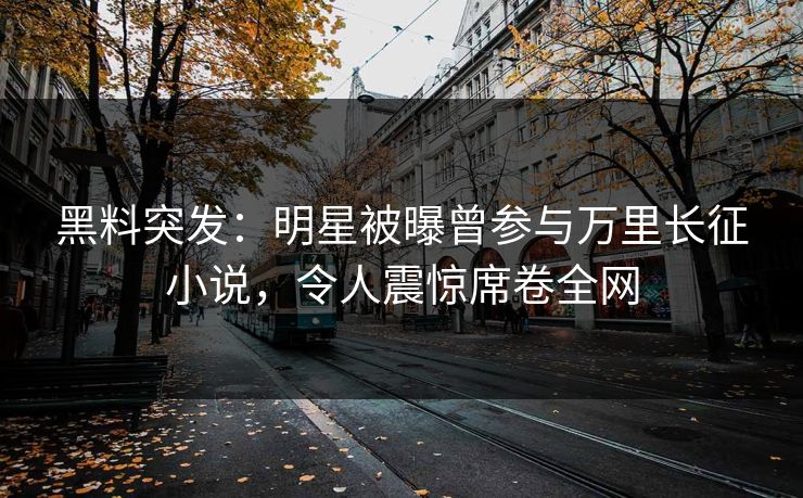 黑料突发：明星被曝曾参与万里长征小说，令人震惊席卷全网  第1张