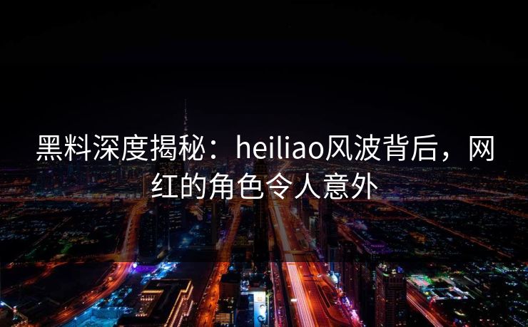 黑料深度揭秘：heiliao风波背后，网红的角色令人意外  第1张