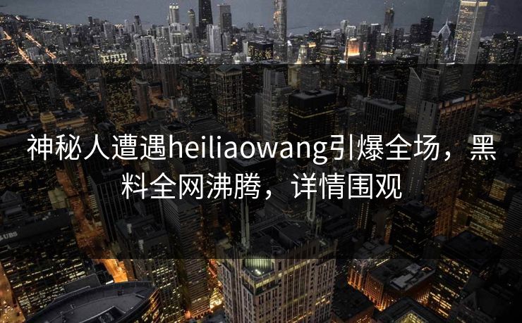 神秘人遭遇heiliaowang引爆全场，黑料全网沸腾，详情围观