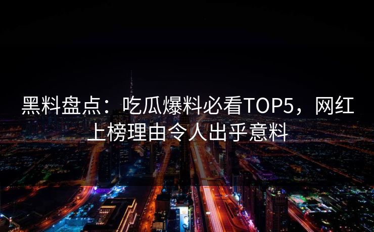 黑料盘点：吃瓜爆料必看TOP5，网红上榜理由令人出乎意料  第1张