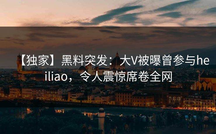 【独家】黑料突发：大V被曝曾参与heiliao，令人震惊席卷全网