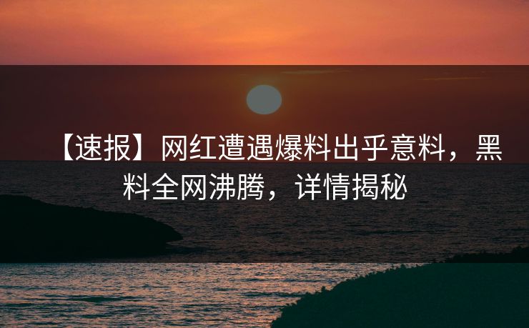 【速报】网红遭遇爆料出乎意料，黑料全网沸腾，详情揭秘