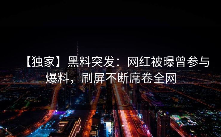 【独家】黑料突发：网红被曝曾参与爆料，刷屏不断席卷全网