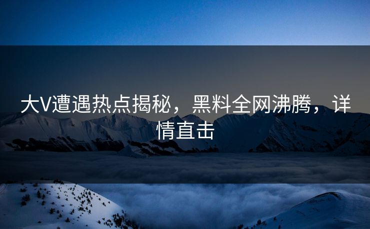 大V遭遇热点揭秘，黑料全网沸腾，详情直击  第1张