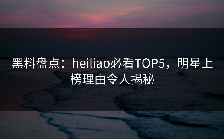 黑料盘点：heiliao必看TOP5，明星上榜理由令人揭秘