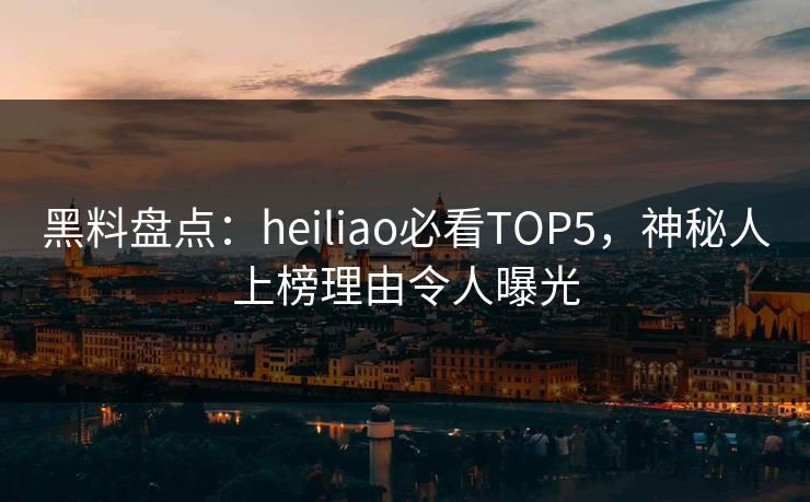 黑料盘点：heiliao必看TOP5，神秘人上榜理由令人曝光