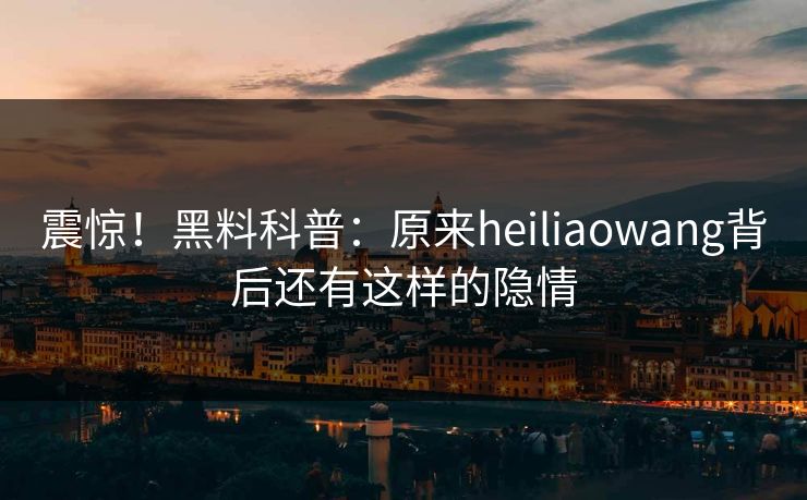 震惊！黑料科普：原来heiliaowang背后还有这样的隐情  第1张