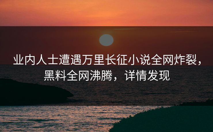 业内人士遭遇万里长征小说全网炸裂，黑料全网沸腾，详情发现