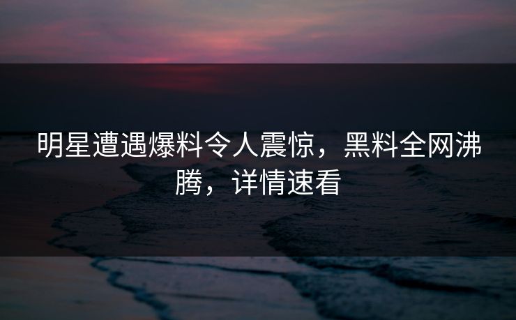 明星遭遇爆料令人震惊，黑料全网沸腾，详情速看