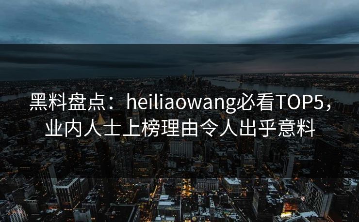 黑料盘点：heiliaowang必看TOP5，业内人士上榜理由令人出乎意料