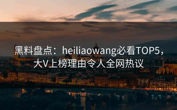 黑料盘点：heiliaowang必看TOP5，大V上榜理由令人全网热议  第1张