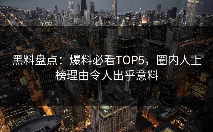 黑料盘点：爆料必看TOP5，圈内人上榜理由令人出乎意料