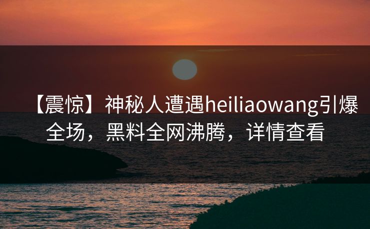 【震惊】神秘人遭遇heiliaowang引爆全场，黑料全网沸腾，详情查看