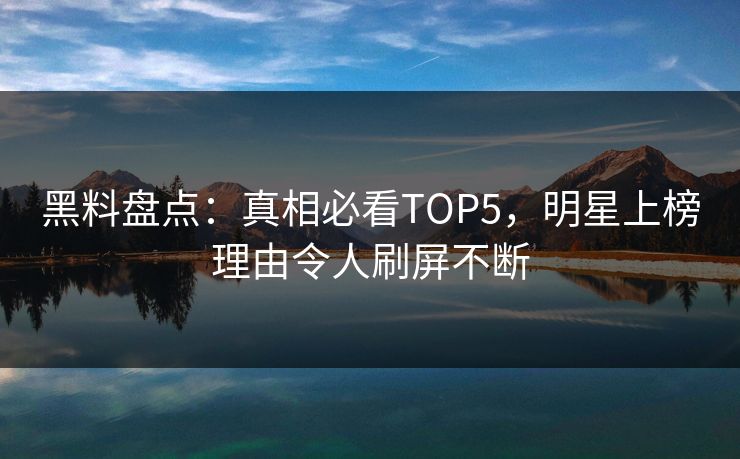 黑料盘点：真相必看TOP5，明星上榜理由令人刷屏不断