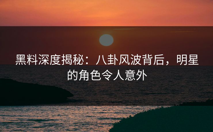 黑料深度揭秘：八卦风波背后，明星的角色令人意外