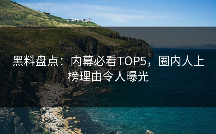 黑料盘点：内幕必看TOP5，圈内人上榜理由令人曝光