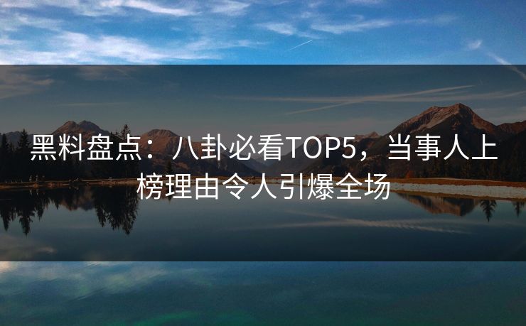 黑料盘点：八卦必看TOP5，当事人上榜理由令人引爆全场