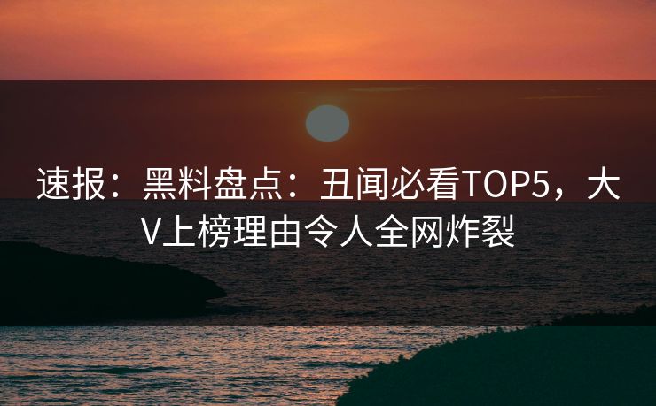 速报：黑料盘点：丑闻必看TOP5，大V上榜理由令人全网炸裂