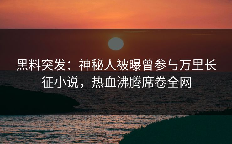 黑料突发：神秘人被曝曾参与万里长征小说，热血沸腾席卷全网  第1张