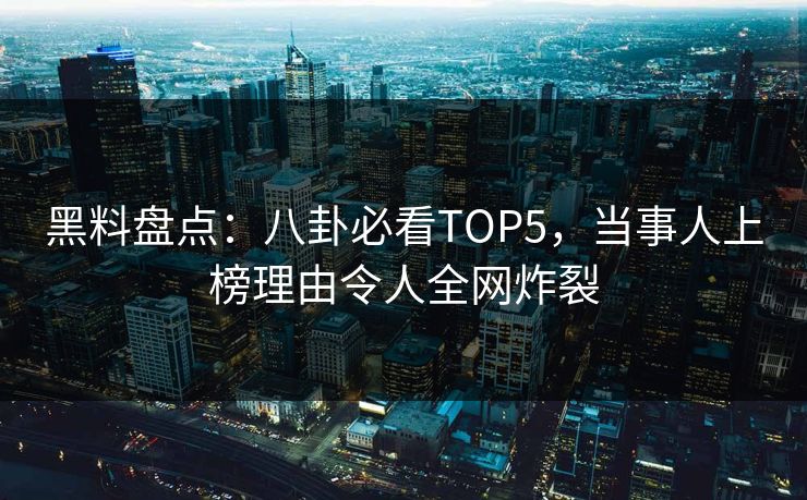 黑料盘点：八卦必看TOP5，当事人上榜理由令人全网炸裂