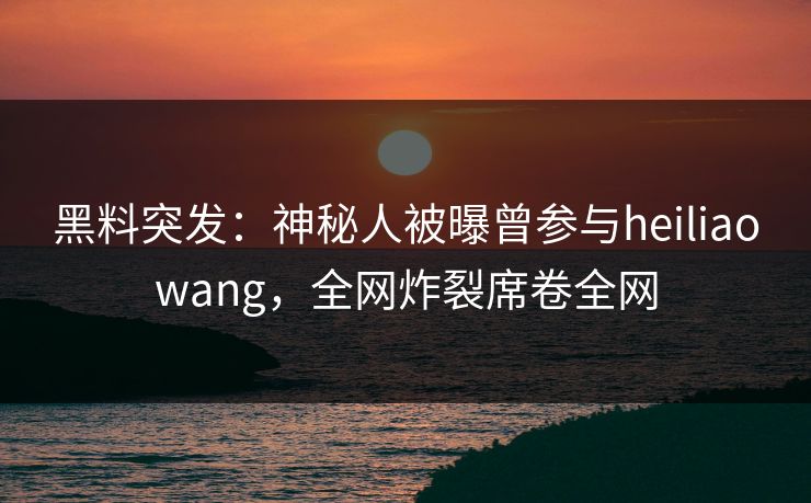 黑料突发：神秘人被曝曾参与heiliaowang，全网炸裂席卷全网