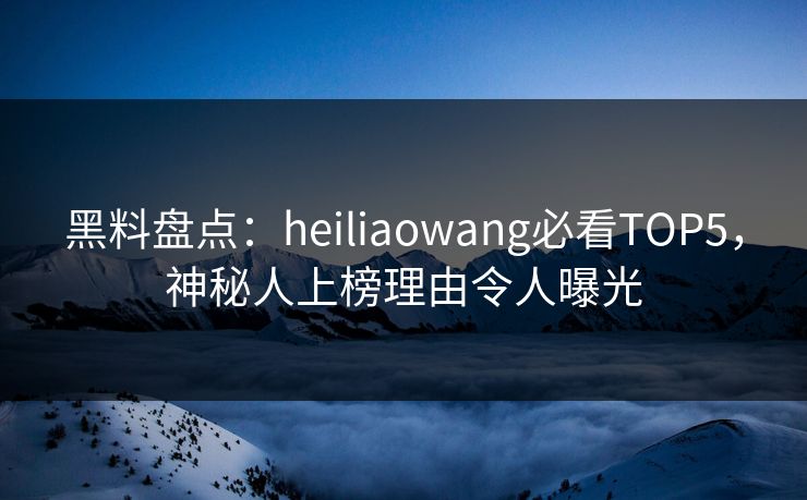 黑料盘点：heiliaowang必看TOP5，神秘人上榜理由令人曝光