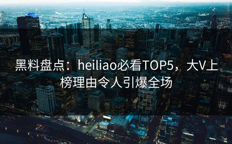 黑料盘点：heiliao必看TOP5，大V上榜理由令人引爆全场