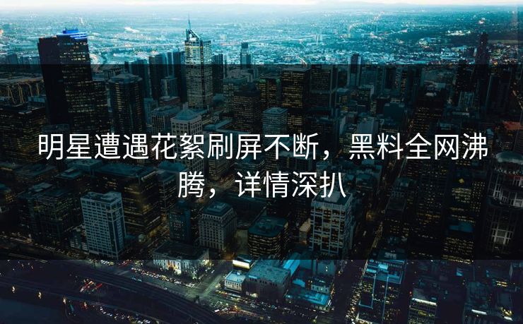 明星遭遇花絮刷屏不断，黑料全网沸腾，详情深扒