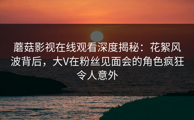 蘑菇影视在线观看深度揭秘：花絮风波背后，大V在粉丝见面会的角色疯狂令人意外