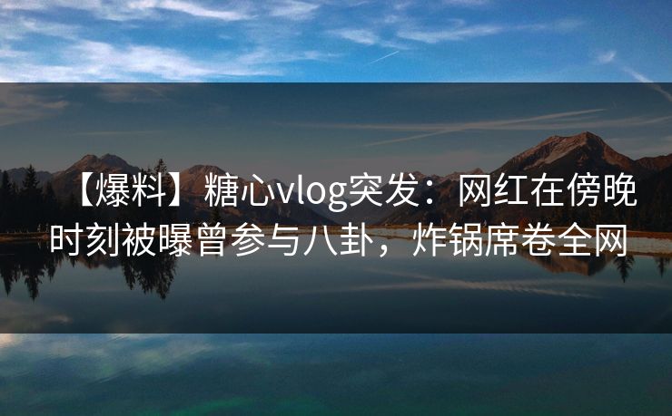 【爆料】糖心vlog突发：网红在傍晚时刻被曝曾参与八卦，炸锅席卷全网