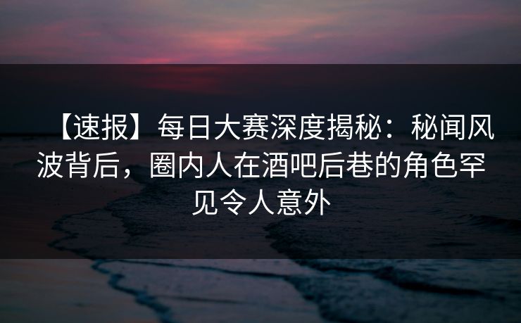 【速报】每日大赛深度揭秘：秘闻风波背后，圈内人在酒吧后巷的角色罕见令人意外
