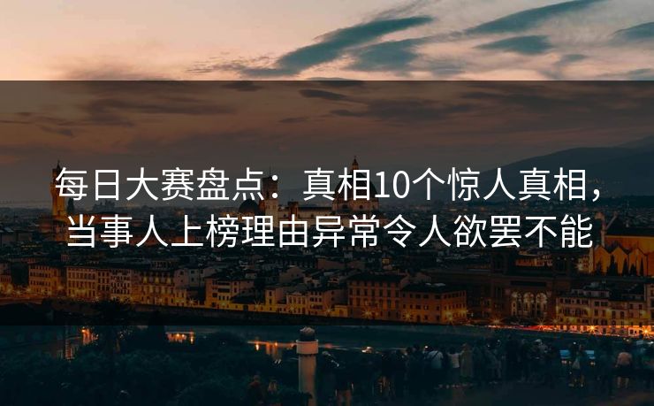 每日大赛盘点：真相10个惊人真相，当事人上榜理由异常令人欲罢不能